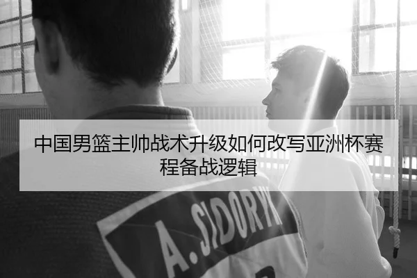 中国男篮主帅战术升级如何改写亚洲杯赛程备战逻辑